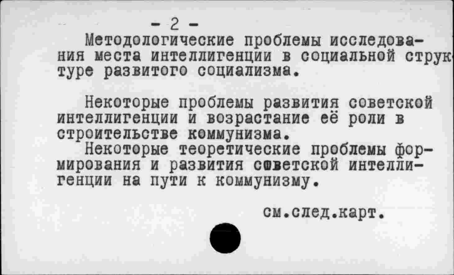 ﻿- 2 -
Методологические проблемы исследования места интеллигенции в социальной струн туре развитого социализма.
Некоторые проблемы развития советской интеллигенции и возрастание её роли в строительстве коммунизма.
Некоторые теоретические проблемы формирования и развития советской интеллигенции на пути к коммунизму.
см.след.карт.